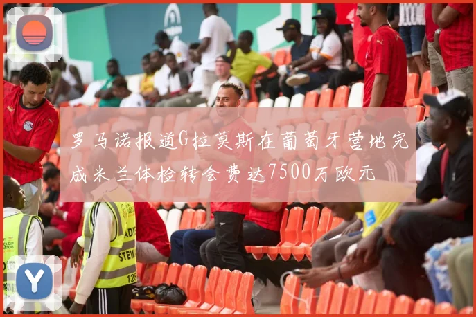 罗马诺报道G拉莫斯在葡萄牙营地完成米兰体检转会费达7500万欧元