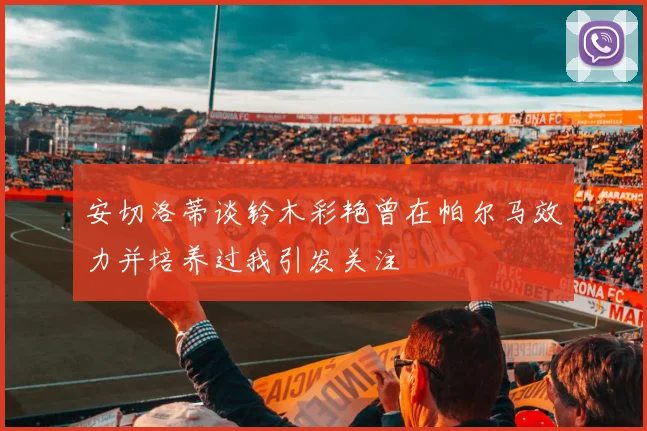 安切洛蒂谈铃木彩艳曾在帕尔马效力并培养过我引发关注