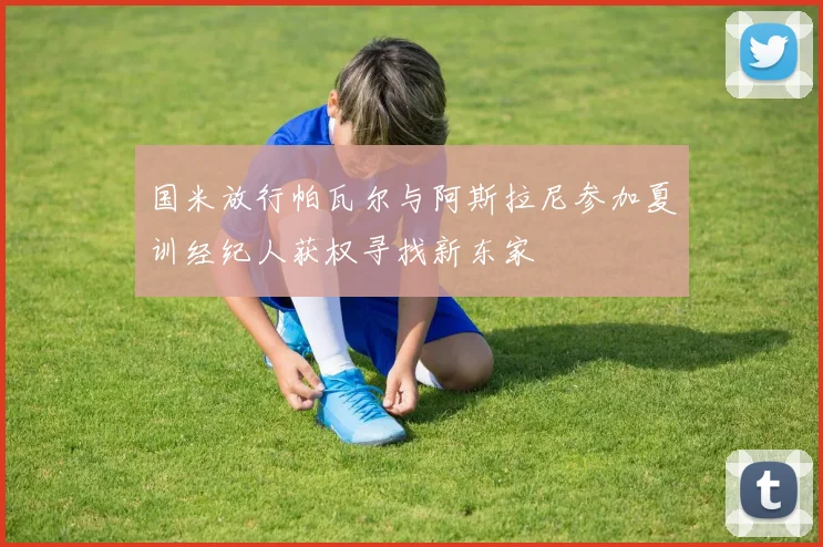 国米放行帕瓦尔与阿斯拉尼参加夏训经纪人获权寻找新东家