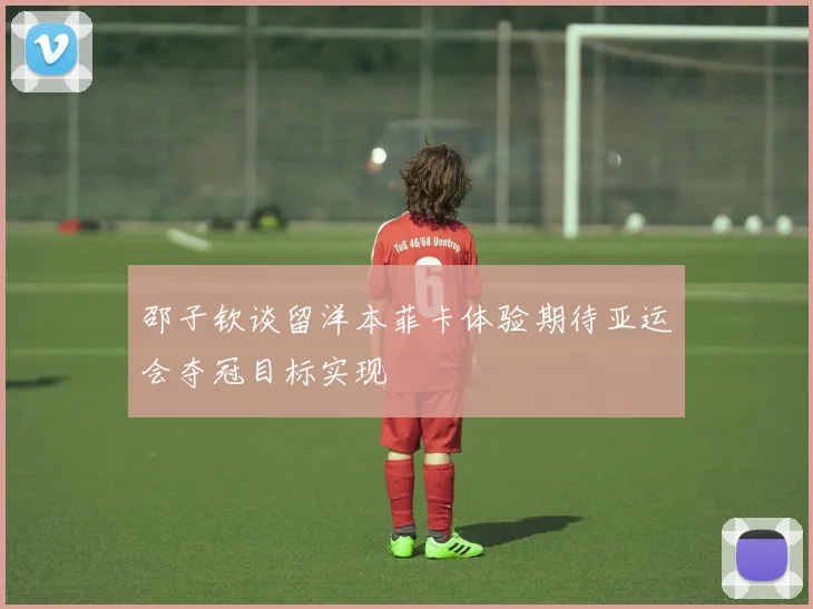 邵子钦谈留洋本菲卡体验期待亚运会夺冠目标实现