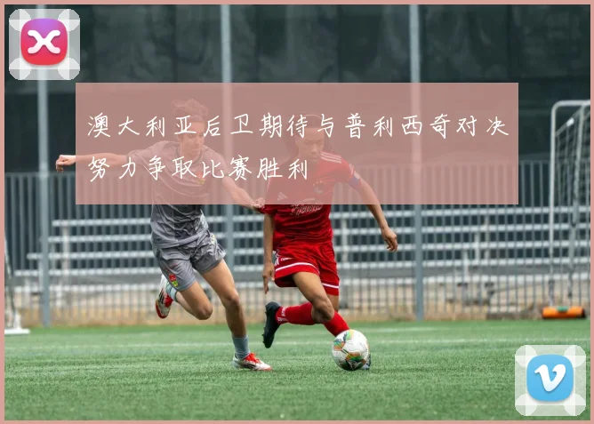 澳大利亚后卫期待与普利西奇对决努力争取比赛胜利