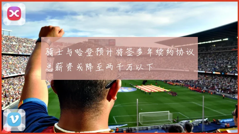 骑士与哈登预计将签多年续约协议总薪资或降至两千万以下