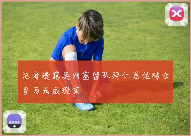 记者透露奥利塞留队拜仁恩佐转会皇马或成现实