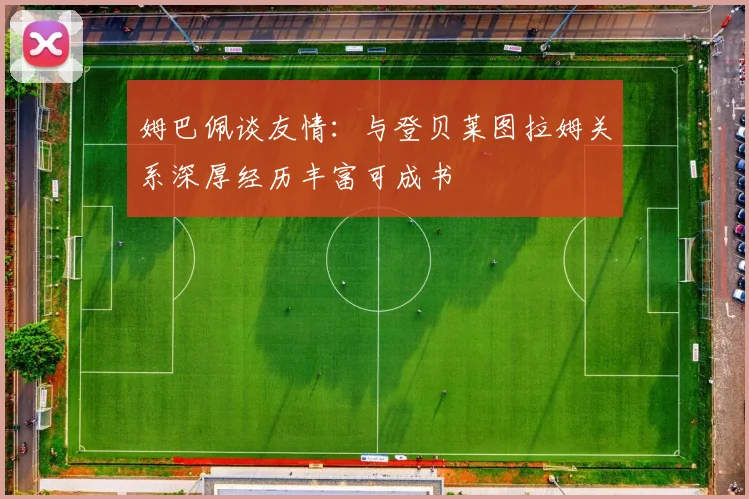 姆巴佩谈友情：与登贝莱图拉姆关系深厚经历丰富可成书
