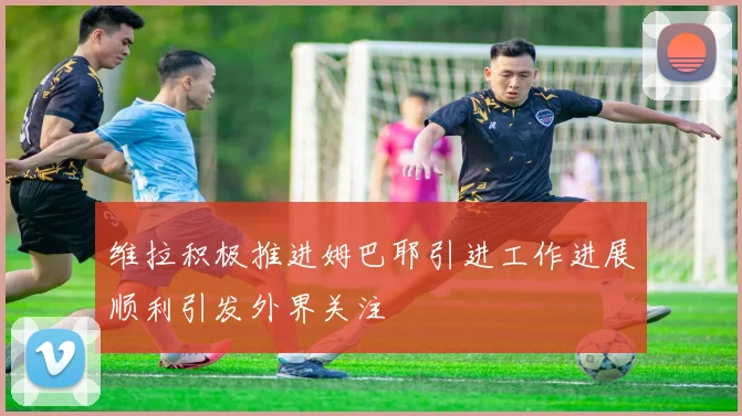 维拉积极推进姆巴耶引进工作进展顺利引发外界关注