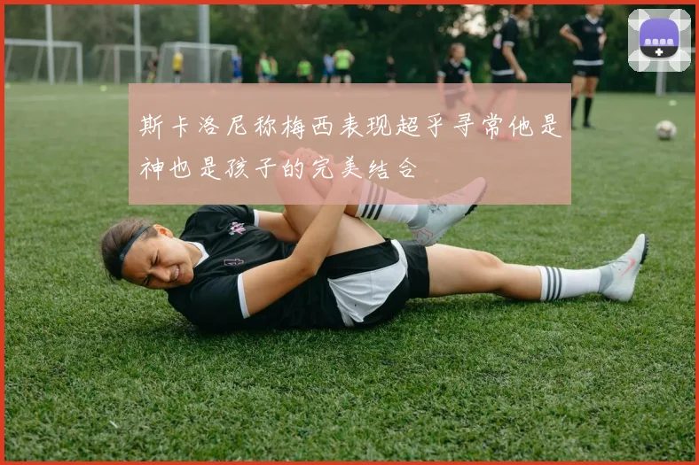 斯卡洛尼称梅西表现超乎寻常他是神也是孩子的完美结合