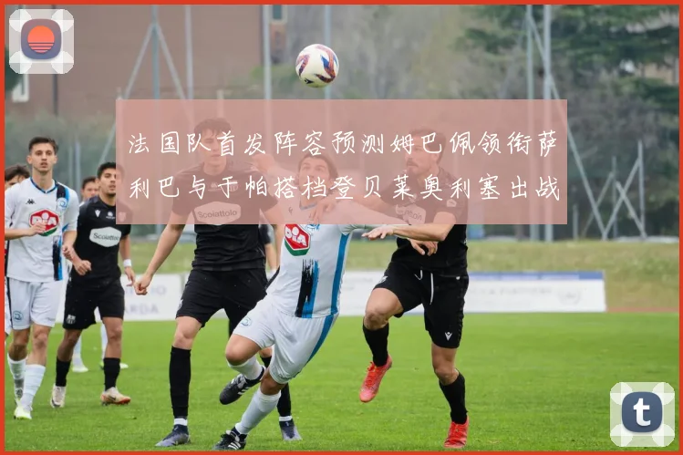 法国队首发阵容预测姆巴佩领衔萨利巴与于帕搭档登贝莱奥利塞出战