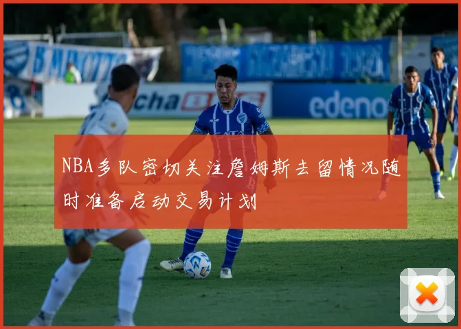 NBA多队密切关注詹姆斯去留情况随时准备启动交易计划
